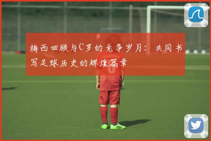 梅西回顾与C罗的竞争岁月：共同书写足球历史的辉煌篇章