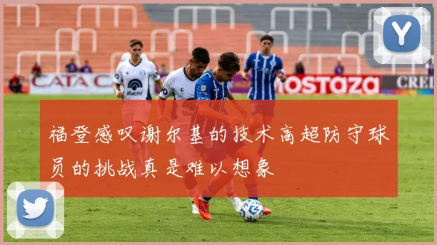 福登感叹谢尔基的技术高超防守球员的挑战真是难以想象