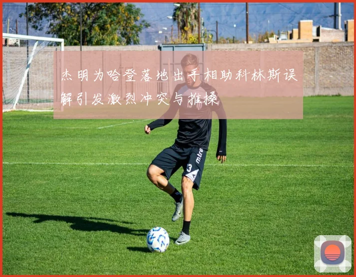 杰明为哈登落地出手相助科林斯误解引发激烈冲突与推搡