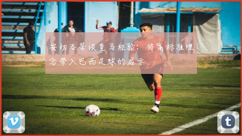 安切洛蒂谈皇马经验：将高标准理念带入巴西足球的启示