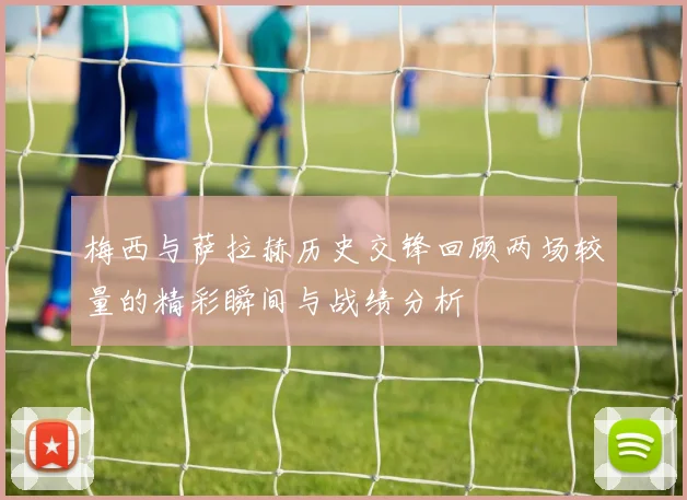 梅西与萨拉赫历史交锋回顾两场较量的精彩瞬间与战绩分析