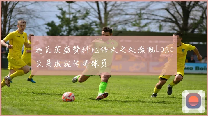 迪瓦茨盛赞科比伟大之处感慨Logo交易成就传奇球员