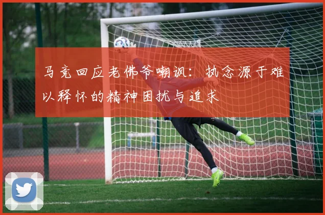 马竞回应老佛爷嘲讽：执念源于难以释怀的精神困扰与追求