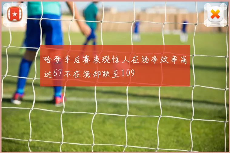 哈登季后赛表现惊人在场净效率高达67不在场却跌至109
