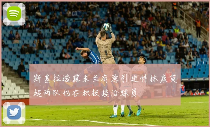 斯基拉透露米兰有意引进特林康英超两队也在积极接洽球员