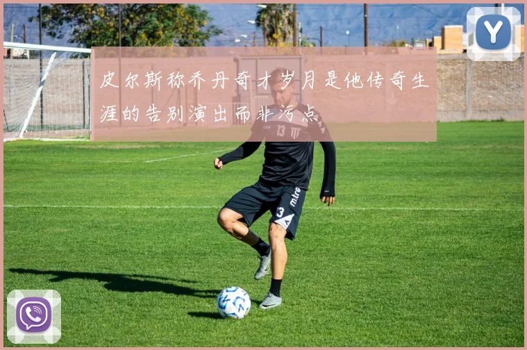 皮尔斯称乔丹奇才岁月是他传奇生涯的告别演出而非污点
