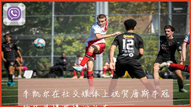 李凯尔在社交媒体上祝贺唐斯夺冠称兄弟情深情谊长存