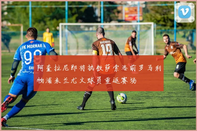 阿奎拉尼即将执教萨索洛前罗马利物浦米兰尤文球员重返赛场