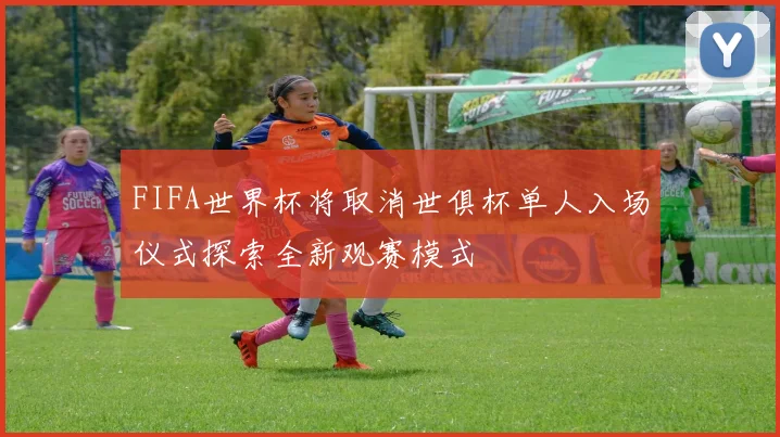 FIFA世界杯将取消世俱杯单人入场仪式探索全新观赛模式