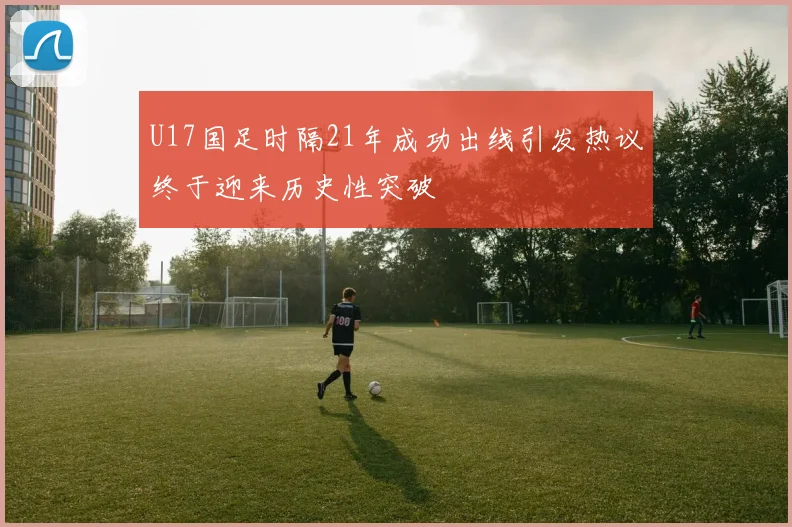 U17国足时隔21年成功出线引发热议终于迎来历史性突破