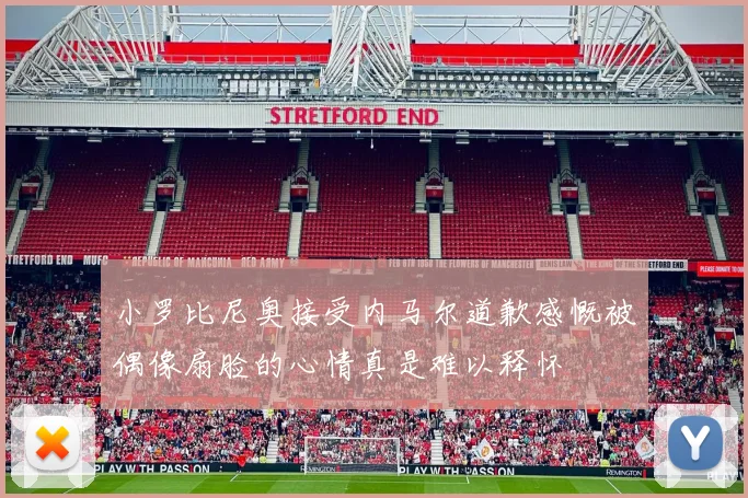 小罗比尼奥接受内马尔道歉感慨被偶像扇脸的心情真是难以释怀