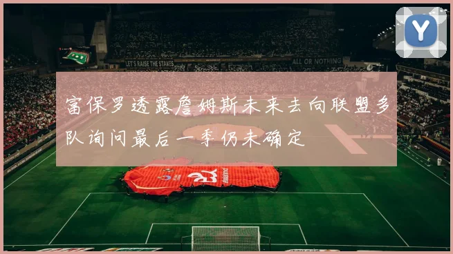 富保罗透露詹姆斯未来去向联盟多队询问最后一季仍未确定