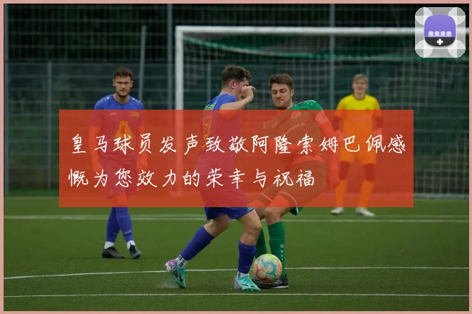 皇马球员发声致敬阿隆索姆巴佩感慨为您效力的荣幸与祝福