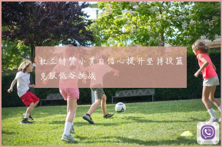 杜兰特赞小贾自信心提升坚持投篮克服低谷挑战