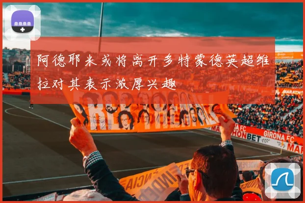 阿德耶米或将离开多特蒙德英超维拉对其表示浓厚兴趣