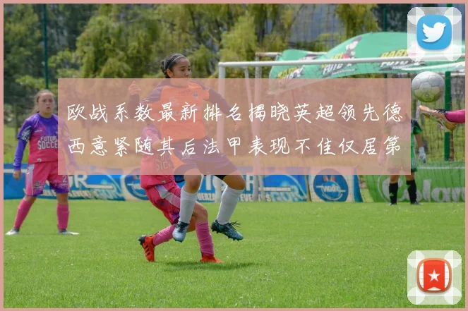 欧战系数最新排名揭晓英超领先德西意紧随其后法甲表现不佳仅居第八