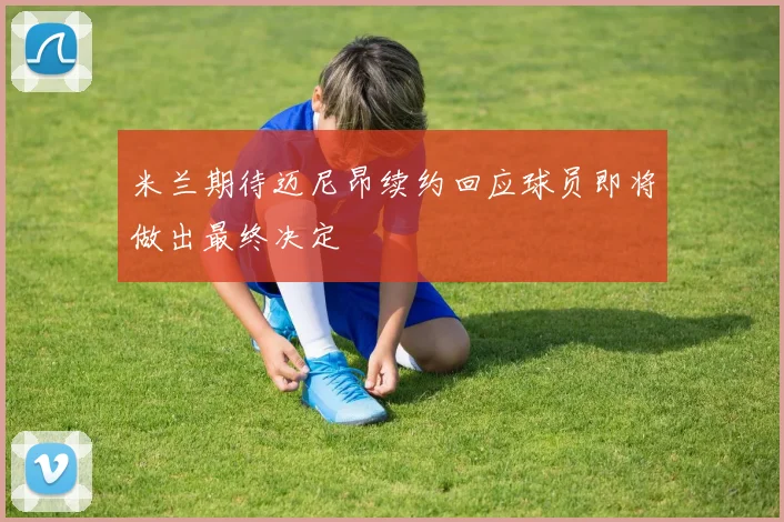 米兰期待迈尼昂续约回应球员即将做出最终决定