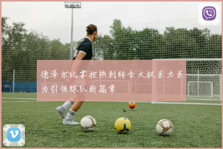 德泽尔比掌控热刺转会大权亲力亲为引领球队新篇章