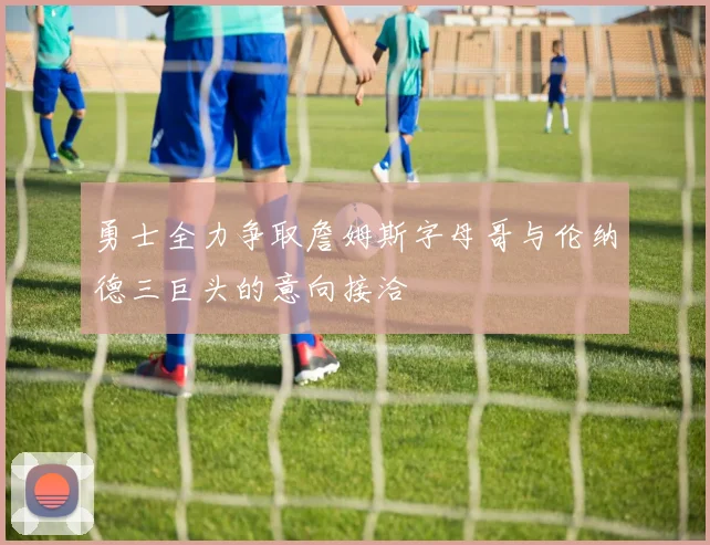 勇士全力争取詹姆斯字母哥与伦纳德三巨头的意向接洽