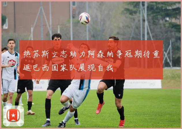 热苏斯立志助力阿森纳争冠期待重返巴西国家队展现自我