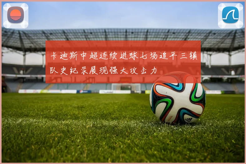 卡迪斯中超连续进球七场追平三镇队史纪录展现强大攻击力