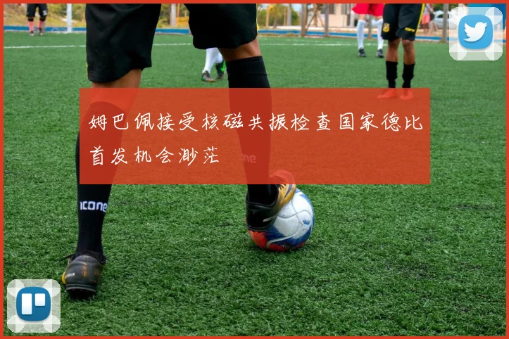姆巴佩接受核磁共振检查国家德比首发机会渺茫