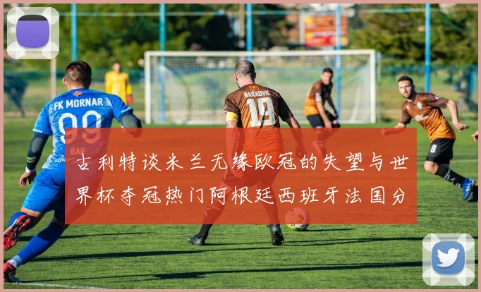 古利特谈米兰无缘欧冠的失望与世界杯夺冠热门阿根廷西班牙法国分析