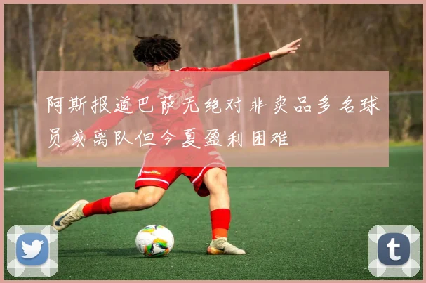 阿斯报道巴萨无绝对非卖品多名球员或离队但今夏盈利困难