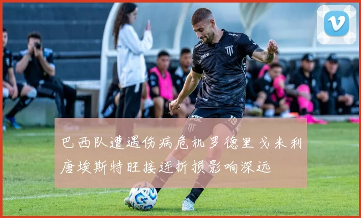 巴西队遭遇伤病危机罗德里戈米利唐埃斯特旺接连折损影响深远