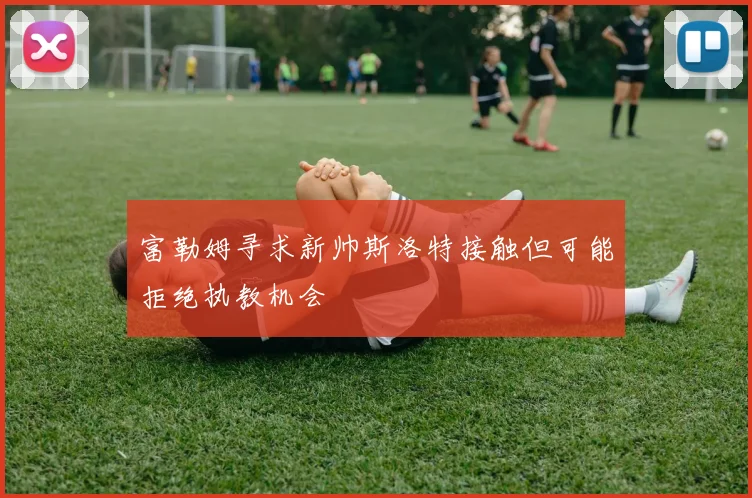 富勒姆寻求新帅斯洛特接触但可能拒绝执教机会