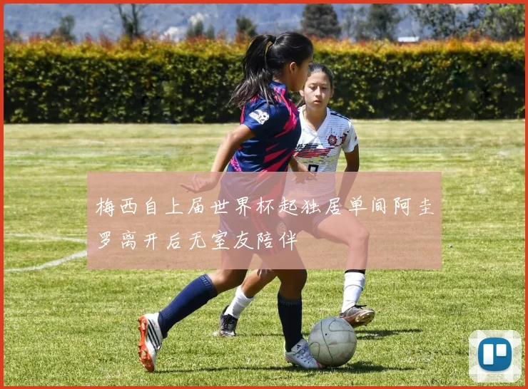 梅西自上届世界杯起独居单间阿圭罗离开后无室友陪伴