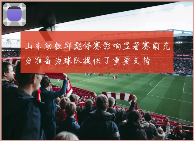 山东助教邱彪停赛影响显著赛前充分准备为球队提供了重要支持