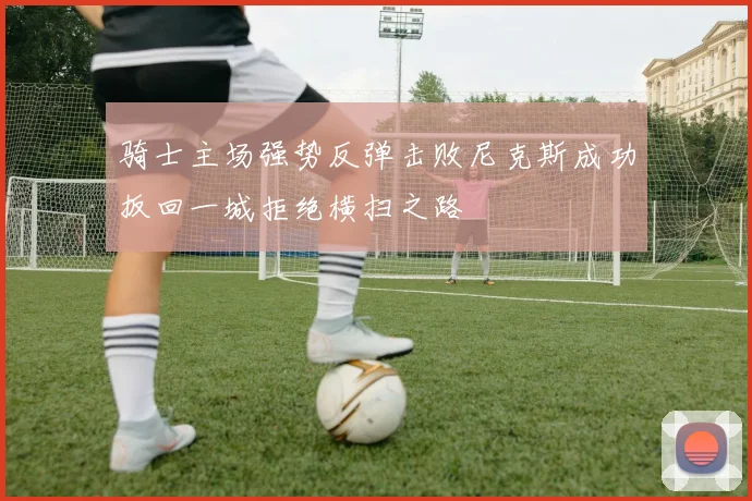 骑士主场强势反弹击败尼克斯成功扳回一城拒绝横扫之路