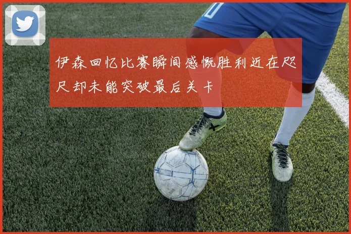 伊森回忆比赛瞬间感慨胜利近在咫尺却未能突破最后关卡