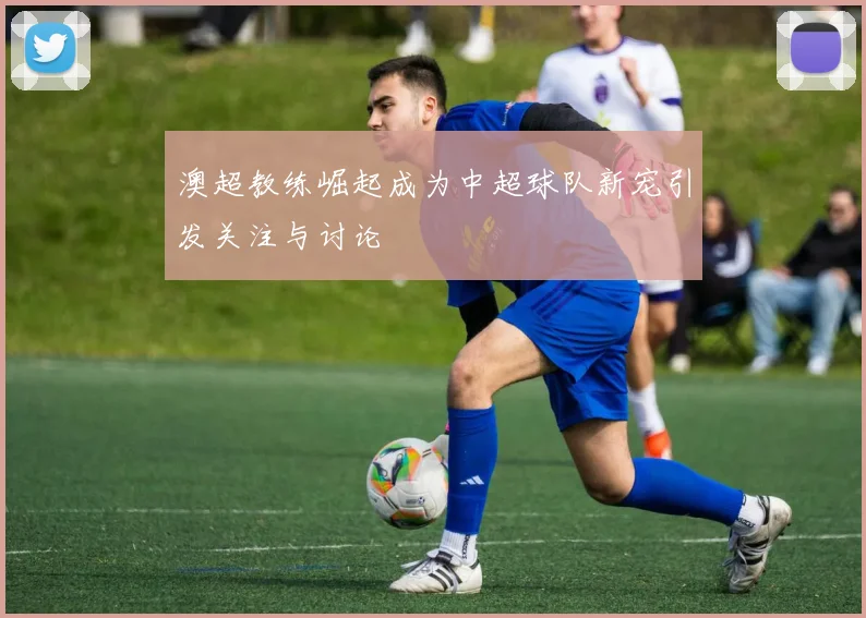 澳超教练崛起成为中超球队新宠引发关注与讨论